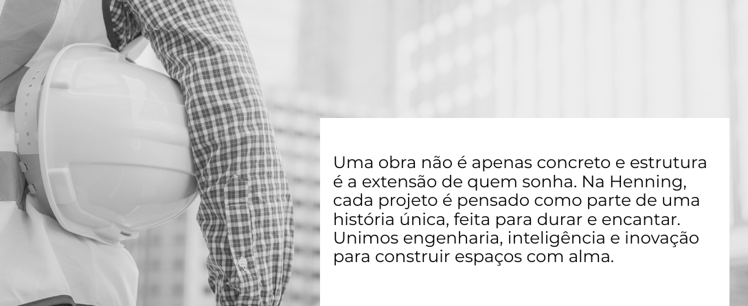 Uma obra não é apenas concreto e estrutura — é a extensão de quem sonha. Na Henning, cada projeto é pensado como parte de uma história única, feita para durar e encantar. Unimos engenharia, inteli.png